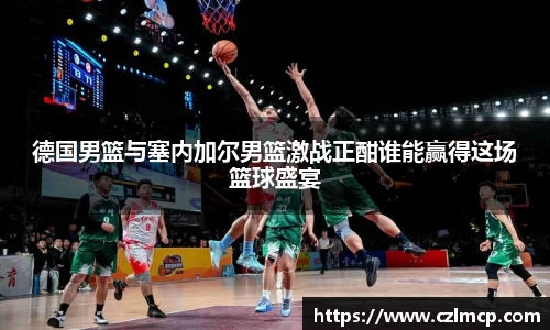 德国男篮与塞内加尔男篮激战正酣谁能赢得这场篮球盛宴