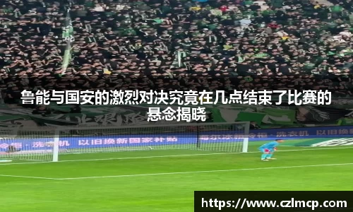 鲁能与国安的激烈对决究竟在几点结束了比赛的悬念揭晓
