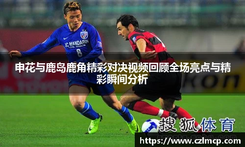 申花与鹿岛鹿角精彩对决视频回顾全场亮点与精彩瞬间分析