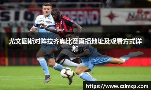 尤文图斯对阵拉齐奥比赛直播地址及观看方式详解