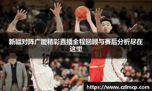 新疆对阵广厦精彩直播全程回顾与赛后分析尽在这里