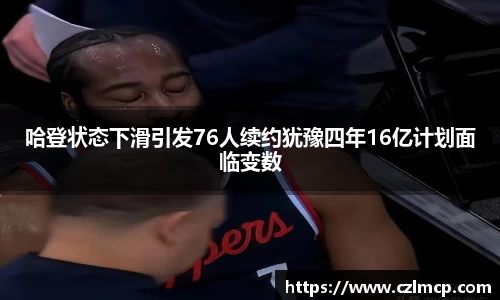 哈登状态下滑引发76人续约犹豫四年16亿计划面临变数