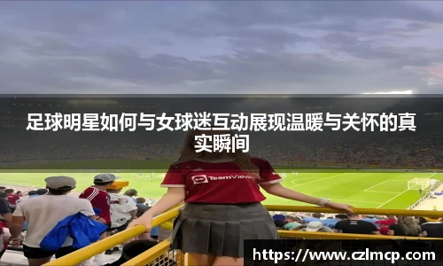 足球明星如何与女球迷互动展现温暖与关怀的真实瞬间